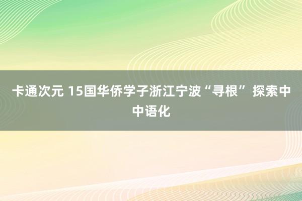 卡通次元 15国华侨学子浙江宁波“寻根” 探索中中语化