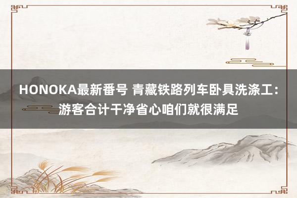 HONOKA最新番号 青藏铁路列车卧具洗涤工：游客合计干净省心咱们就很满足