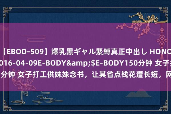 【EBOD-509】爆乳黒ギャル緊縛真正中出し HONOKA</a>2016-04-09E-BODY&$E-BODY150分钟 女子打工供妹妹念书，让其省点钱花遭长短，网友：这妹妹不要也罢!