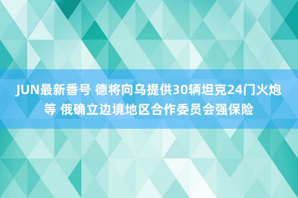 JUN最新番号 德将向乌提供30辆坦克24门火炮等 俄确立边境地区合作委员会强保险