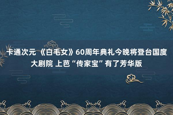 卡通次元 《白毛女》60周年典礼今晚将登台国度大剧院 上芭“传家宝”有了芳华版