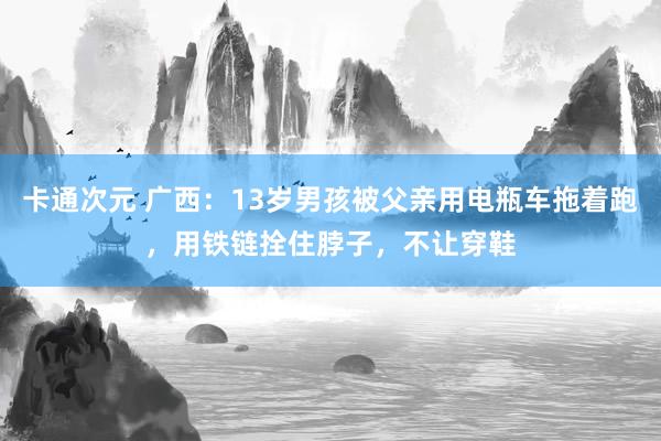 卡通次元 广西：13岁男孩被父亲用电瓶车拖着跑，用铁链拴住脖子，不让穿鞋