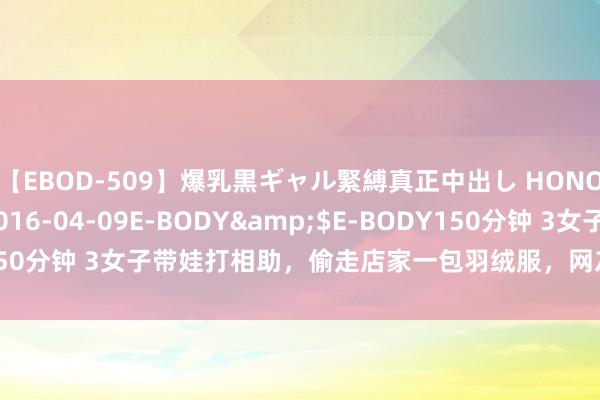 【EBOD-509】爆乳黒ギャル緊縛真正中出し HONOKA</a>2016-04-09E-BODY&$E-BODY150分钟 3女子带娃打相助，偷走店家一包羽绒服，网友：不配为东谈主母