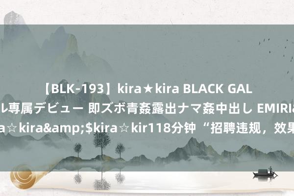 【BLK-193】kira★kira BLACK GAL DEBUT 日焼け黒ギャル専属デビュー 即ズボ青姦露出ナマ姦中出し EMIRI</a>2014-11-19kira☆kira&$kira☆kir118分钟 “招聘违规，效果作废”！41名作事编东说念主员被集体清退：涉当事者任被停职