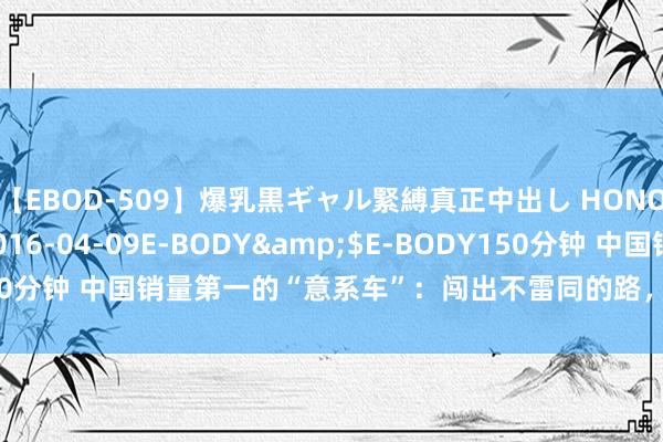 【EBOD-509】爆乳黒ギャル緊縛真正中出し HONOKA</a>2016-04-09E-BODY&$E-BODY150分钟 中国销量第一的“意系车”：闯出不雷同的路，在华月销量冲突万辆