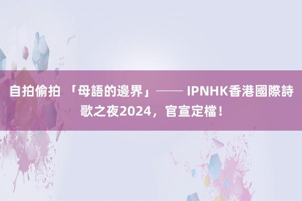 自拍偷拍 「母語的邊界」── IPNHK香港國際詩歌之夜2024，官宣定檔！