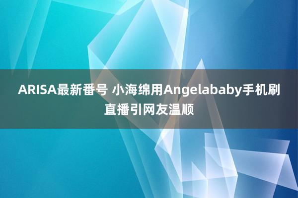 ARISA最新番号 小海绵用Angelababy手机刷直播引网友温顺