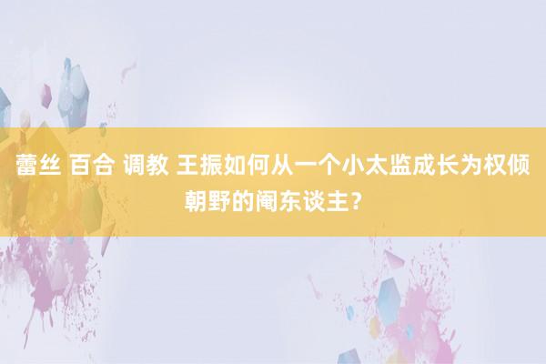 蕾丝 百合 调教 王振如何从一个小太监成长为权倾朝野的阉东谈主？