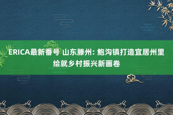 ERICA最新番号 山东滕州: 鲍沟镇打造宜居州里绘就乡村振兴新画卷