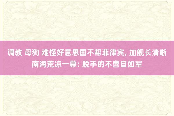 调教 母狗 难怪好意思国不帮菲律宾， 加舰长清晰南海荒凉一幕: 脱手的不啻自如军