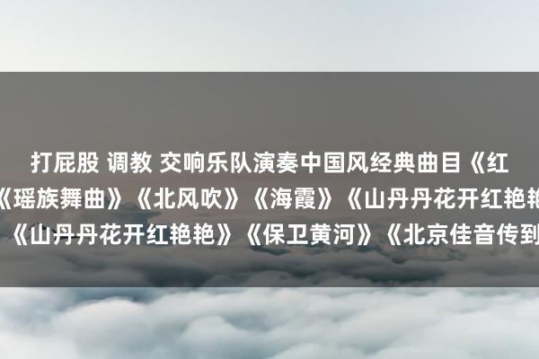 打屁股 调教 交响乐队演奏中国风经典曲目《红色娘子军》《牧羊曲》《瑶族舞曲》《北风吹》《海霞》《山丹丹花开红艳艳》《保卫黄河》《北京佳音传到边塞》