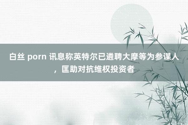 白丝 porn 讯息称英特尔已遴聘大摩等为参谋人，匡助对抗维权投资者