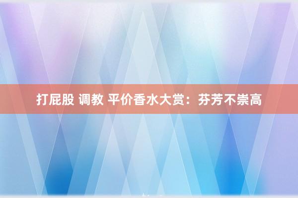 打屁股 调教 平价香水大赏：芬芳不崇高