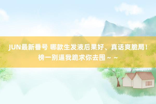 JUN最新番号 哪款生发液后果好、真话爽脆局！榜一别逼我跪求你去囤～～