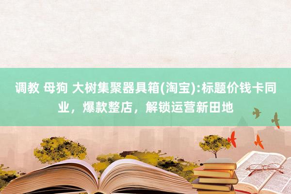 调教 母狗 大树集聚器具箱(淘宝):标题价钱卡同业，爆款整店，解锁运营新田地