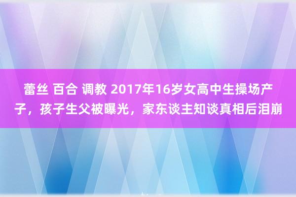 蕾丝 百合 调教 2017年16岁女高中生操场产子，孩子生父被曝光，家东谈主知谈真相后泪崩