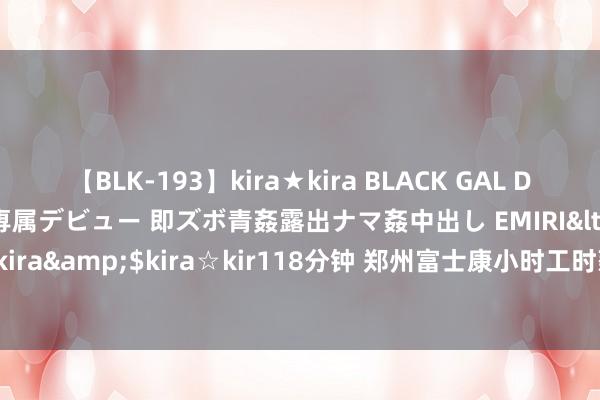 【BLK-193】kira★kira BLACK GAL DEBUT 日焼け黒ギャル専属デビュー 即ズボ青姦露出ナマ姦中出し EMIRI</a>2014-11-19kira☆kira&$kira☆kir118分钟 郑州富士康小时工时薪涨至26元，每天口试入职的东谈主排长队