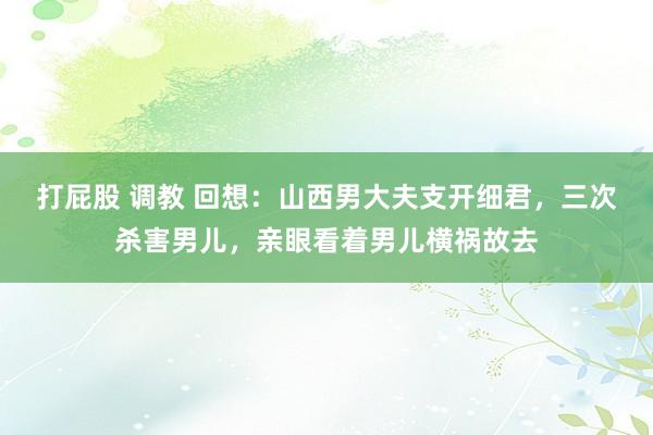 打屁股 调教 回想：山西男大夫支开细君，三次杀害男儿，亲眼看着男儿横祸故去