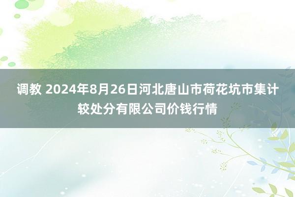 调教 2024年8月26日河北唐山市荷花坑市集计较处分有限公司价钱行情