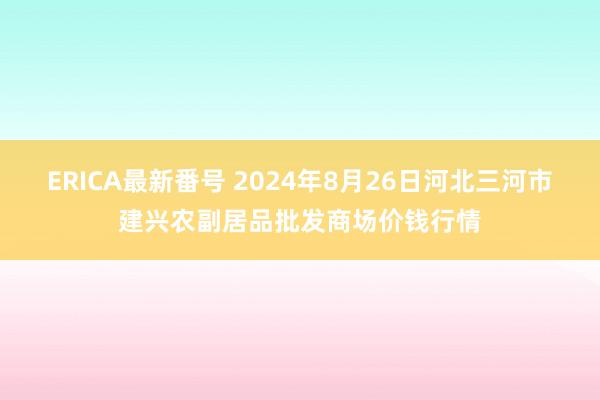 ERICA最新番号 2024年8月26日河北三河市建兴农副居品批发商场价钱行情