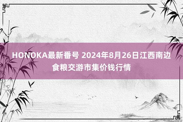 HONOKA最新番号 2024年8月26日江西南边食粮交游市集价钱行情