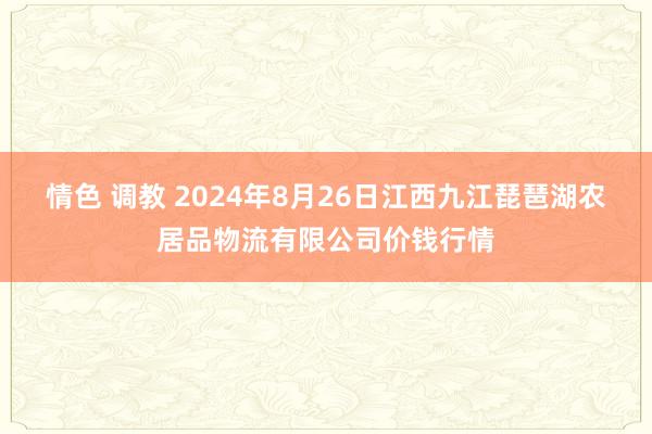 情色 调教 2024年8月26日江西九江琵琶湖农居品物流有限公司价钱行情