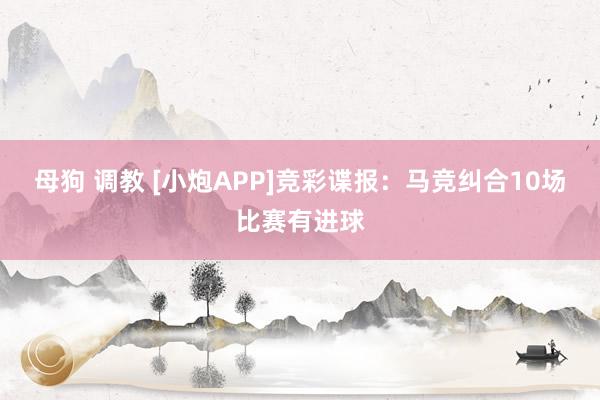 母狗 调教 [小炮APP]竞彩谍报：马竞纠合10场比赛有进球