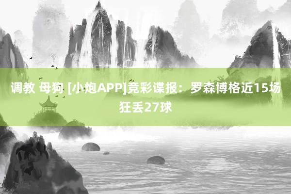 调教 母狗 [小炮APP]竞彩谍报：罗森博格近15场狂丢27球