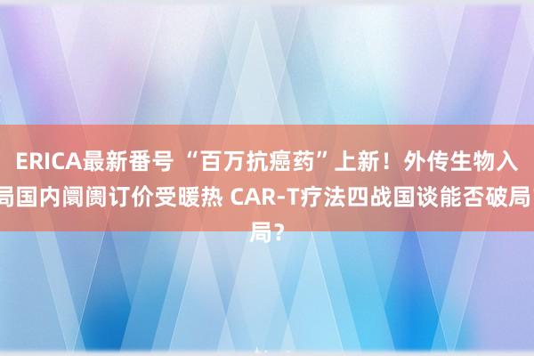 ERICA最新番号 “百万抗癌药”上新！外传生物入局国内阛阓订价受暖热 CAR-T疗法四战国谈能否破局？