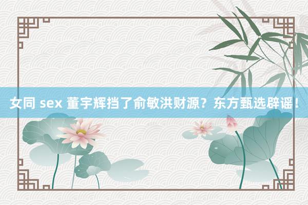 女同 sex 董宇辉挡了俞敏洪财源？东方甄选辟谣！