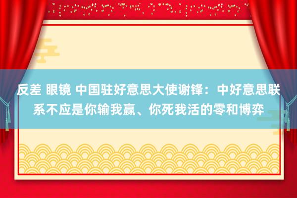 反差 眼镜 中国驻好意思大使谢锋：中好意思联系不应是你输我赢、你死我活的零和博弈