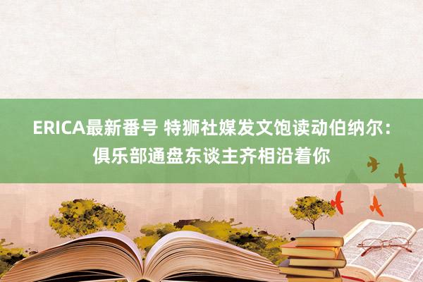 ERICA最新番号 特狮社媒发文饱读动伯纳尔：俱乐部通盘东谈主齐相沿着你