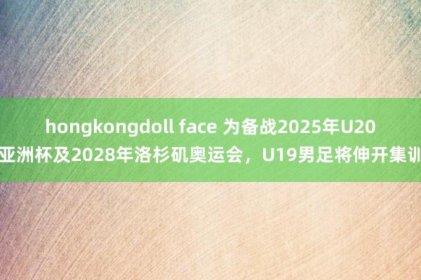 hongkongdoll face 为备战2025年U20亚洲杯及2028年洛杉矶奥运会，U19男足将伸开集训