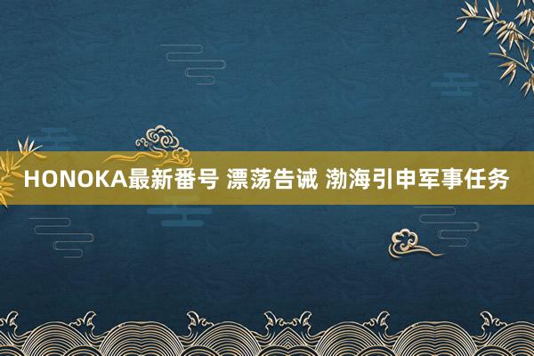 HONOKA最新番号 漂荡告诫 渤海引申军事任务