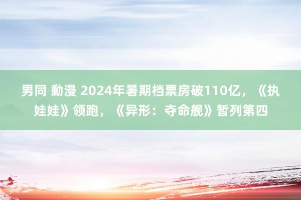 男同 動漫 2024年暑期档票房破110亿，《执娃娃》领跑，《异形：夺命舰》暂列第四