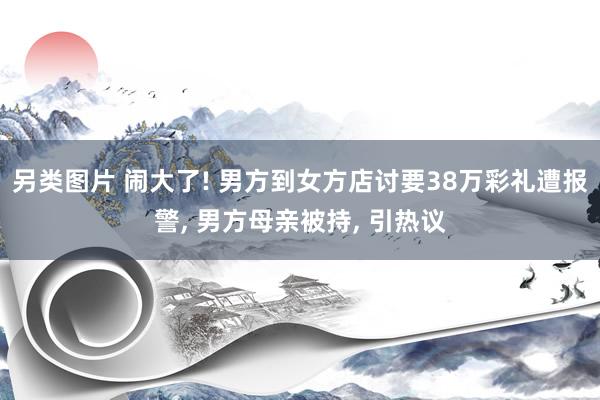 另类图片 闹大了! 男方到女方店讨要38万彩礼遭报警， 男方母亲被持， 引热议