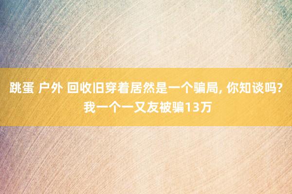 跳蛋 户外 回收旧穿着居然是一个骗局， 你知谈吗? 我一个一又友被骗13万