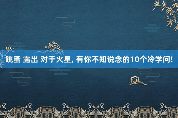 跳蛋 露出 对于火星， 有你不知说念的10个冷学问!