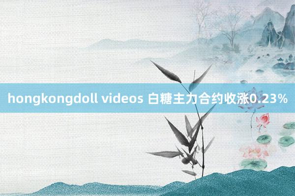 hongkongdoll videos 白糖主力合约收涨0.23%