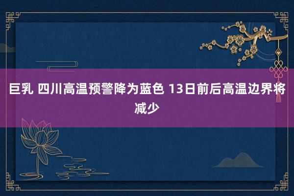 巨乳 四川高温预警降为蓝色 13日前后高温边界将减少