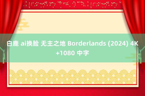 白鹿 ai换脸 无主之地 Borderlands (2024) 4K+1080 中字