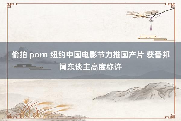 偷拍 porn 纽约中国电影节力推国产片 获番邦闻东谈主高度称许