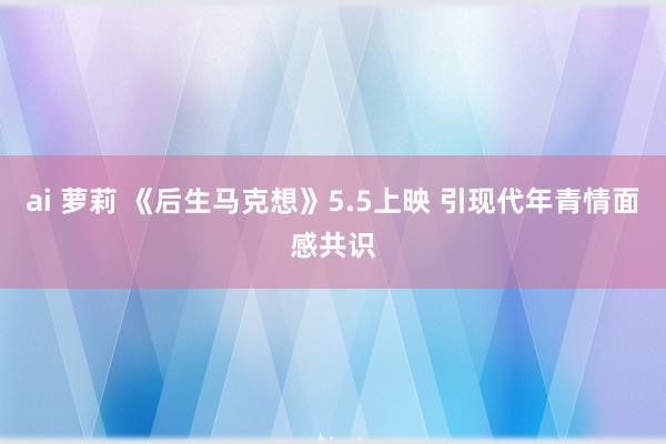 ai 萝莉 《后生马克想》5.5上映 引现代年青情面感共识