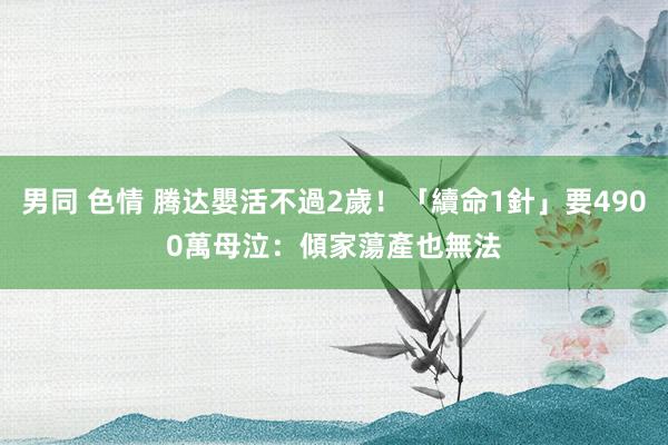 男同 色情 腾达嬰活不過2歲！「續命1針」要4900萬　母泣：傾家蕩產也無法