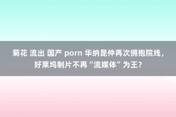 菊花 流出 国产 porn 华纳昆仲再次拥抱院线，好莱坞制片不再“流媒体”为王？