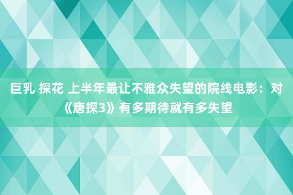 巨乳 探花 上半年最让不雅众失望的院线电影：对《唐探3》有多期待就有多失望