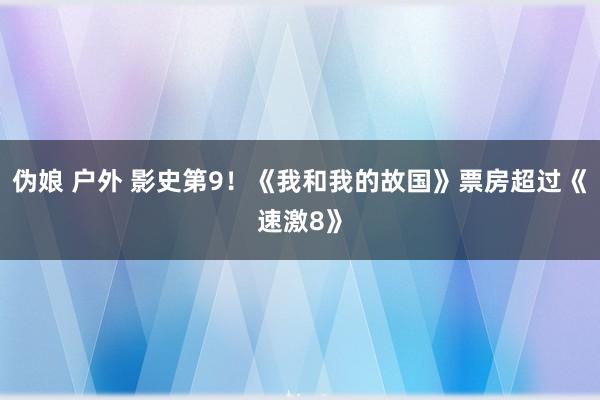 伪娘 户外 影史第9！《我和我的故国》票房超过《速激8》