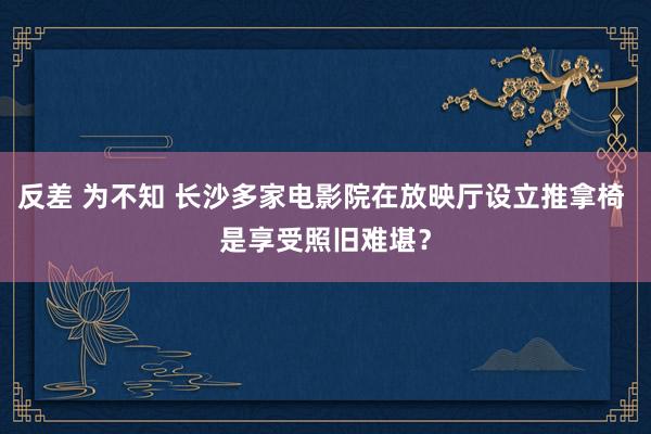 反差 为不知 长沙多家电影院在放映厅设立推拿椅 是享受照旧难堪？