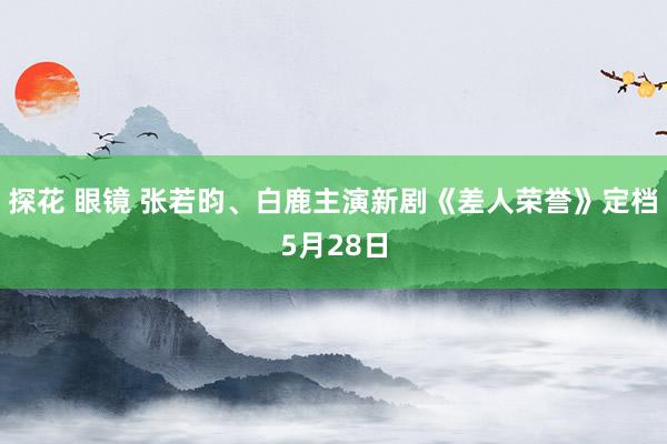 探花 眼镜 张若昀、白鹿主演新剧《差人荣誉》定档5月28日