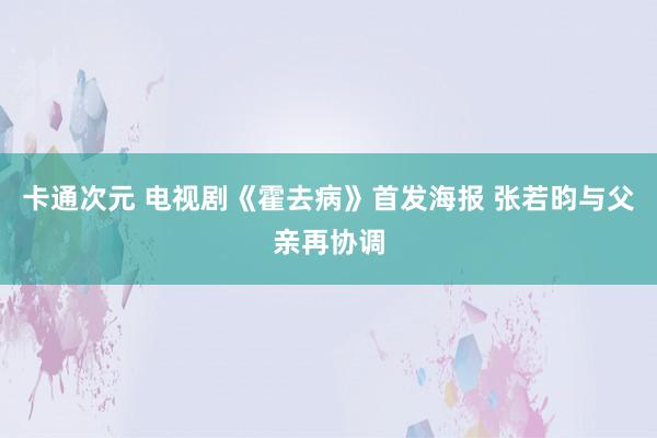 卡通次元 电视剧《霍去病》首发海报 张若昀与父亲再协调